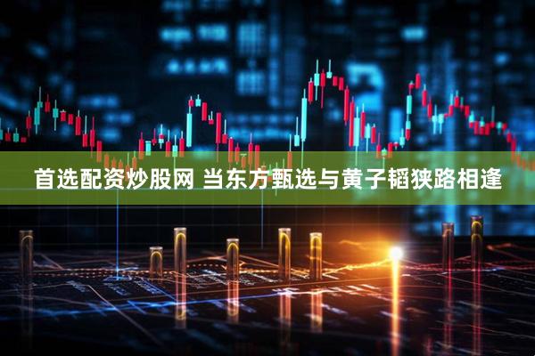 首选配资炒股网 当东方甄选与黄子韬狭路相逢