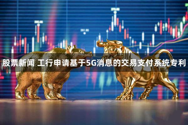 股票新闻 工行申请基于5G消息的交易支付系统专利
