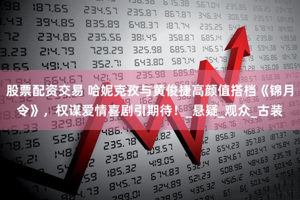 股票配资交易 哈妮克孜与黄俊捷高颜值搭档《锦月令》，权谋爱情喜剧引期待！_悬疑_观众_古装