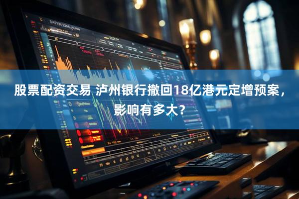 股票配资交易 泸州银行撤回18亿港元定增预案，影响有多大？