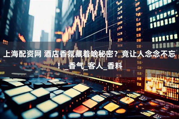 上海配资网 酒店香氛藏着啥秘密？竟让人念念不忘！_香气_客人_香料