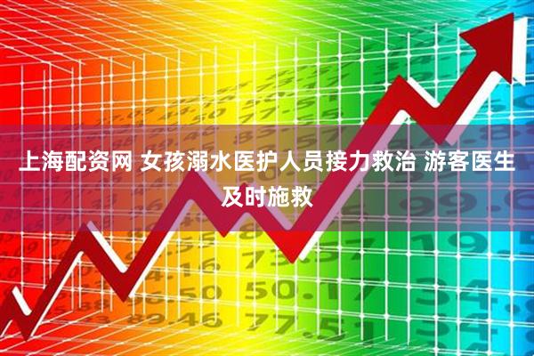 上海配资网 女孩溺水医护人员接力救治 游客医生及时施救