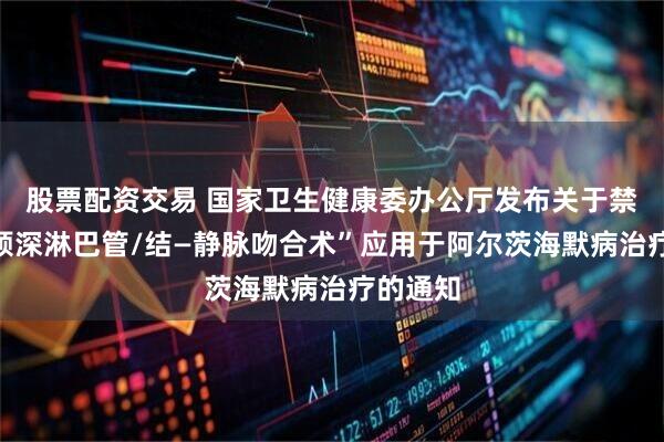股票配资交易 国家卫生健康委办公厅发布关于禁止将“颈深淋巴管/结—静脉吻合术”应用于阿尔茨海默病治疗的通知