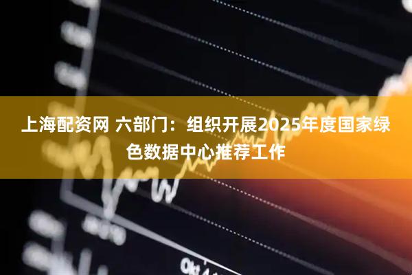 上海配资网 六部门：组织开展2025年度国家绿色数据中心推荐工作
