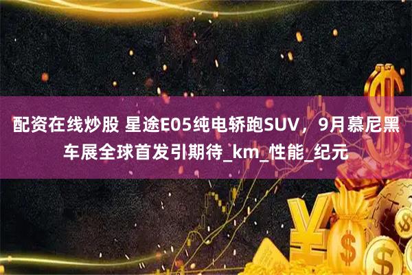 配资在线炒股 星途E05纯电轿跑SUV，9月慕尼黑车展全球首发引期待_km_性能_纪元