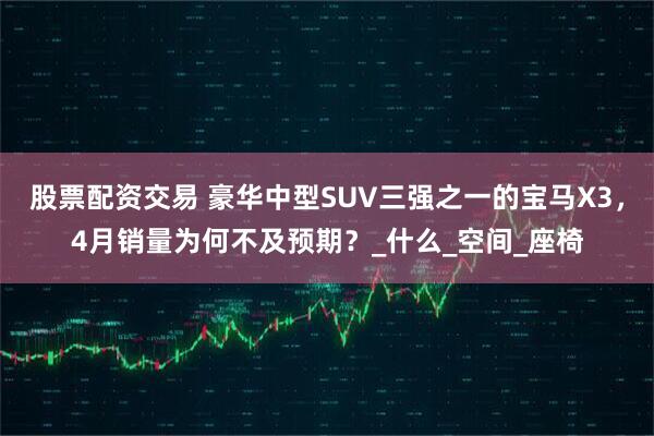 股票配资交易 豪华中型SUV三强之一的宝马X3，4月销量为何不及预期？_什么_空间_座椅
