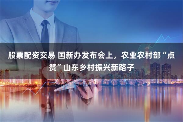 股票配资交易 国新办发布会上，农业农村部“点赞”山东乡村振兴新路子