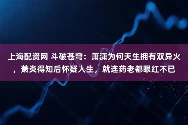 上海配资网 斗破苍穹：萧潇为何天生拥有双异火，萧炎得知后怀疑人生，就连药老都眼红不已