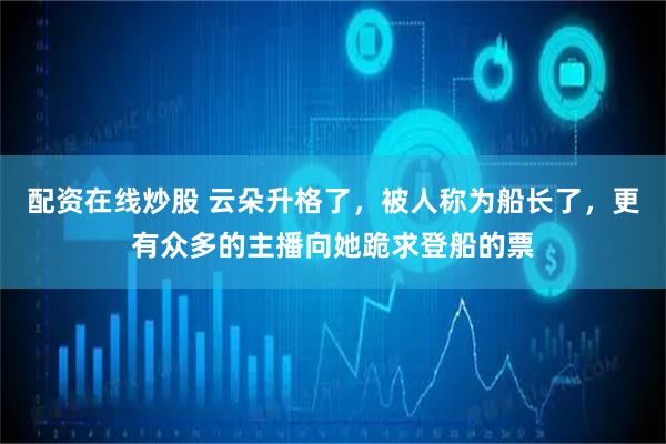 配资在线炒股 云朵升格了，被人称为船长了，更有众多的主播向她跪求登船的票