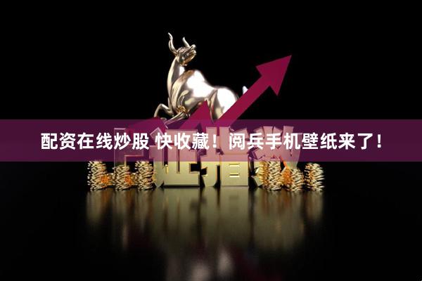 配资在线炒股 快收藏！阅兵手机壁纸来了！
