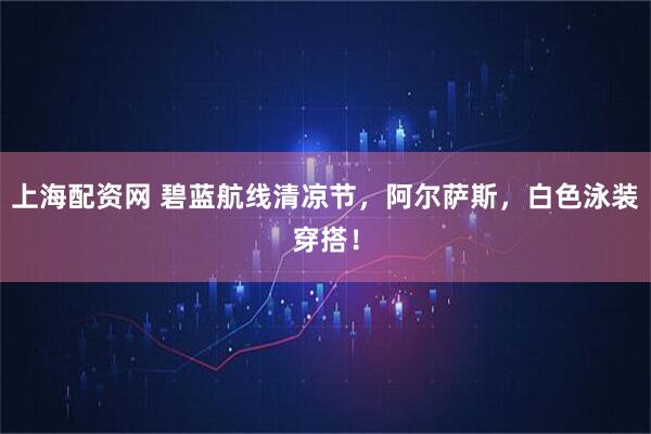 上海配资网 碧蓝航线清凉节，阿尔萨斯，白色泳装穿搭！