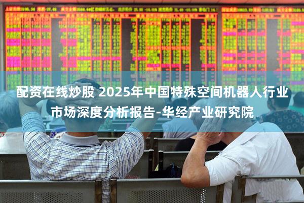 配资在线炒股 2025年中国特殊空间机器人行业市场深度分析报告-华经产业研究院