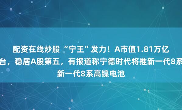 配资在线炒股 “宁王”发力！A市值1.81万亿超贵州茅台，稳居A股第五，有报道称宁德时代将推新一代8系高镍电池