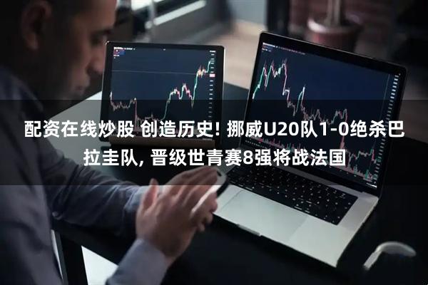 配资在线炒股 创造历史! 挪威U20队1-0绝杀巴拉圭队, 晋级世青赛8强将战法国