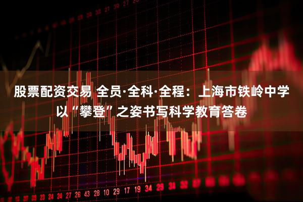 股票配资交易 全员·全科·全程：上海市铁岭中学以“攀登”之姿书写科学教育答卷