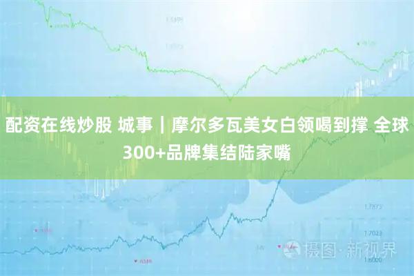 配资在线炒股 城事｜摩尔多瓦美女白领喝到撑 全球300+品牌集结陆家嘴