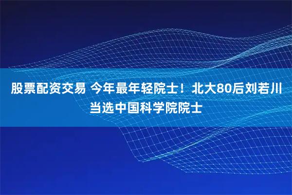 股票配资交易 今年最年轻院士！北大80后刘若川当选中国科学院院士