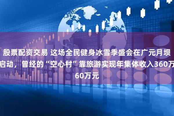 股票配资交易 这场全民健身冰雪季盛会在广元月坝村启动，曾经的“空心村”靠旅游实现年集体收入360万元