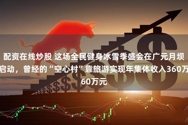 配资在线炒股 这场全民健身冰雪季盛会在广元月坝村启动，曾经的“空心村”靠旅游实现年集体收入360万元