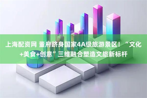 上海配资网 董府跻身国家4A级旅游景区！“文化+美食+创意”三维融合塑造文旅新标杆