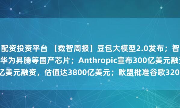 配资投资平台 【数智周报】豆包大模型2.0发布；智谱GLM-5已深度适配华为昇腾等国产芯片；Anthropic宣布300亿美元融资，估值达3800亿美元；欧盟批准谷歌320亿美元收购Wiz