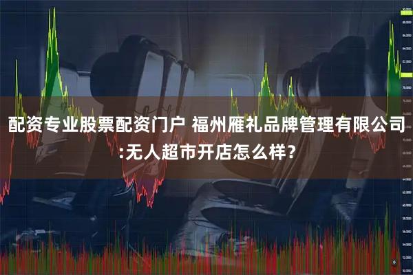 配资专业股票配资门户 福州雁礼品牌管理有限公司:无人超市开店怎么样？