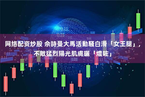 网络配资炒股 佘詩曼大馬活動騷白滑「女王腿」,不敵猛烈陽光肌膚曬「燶咗」
