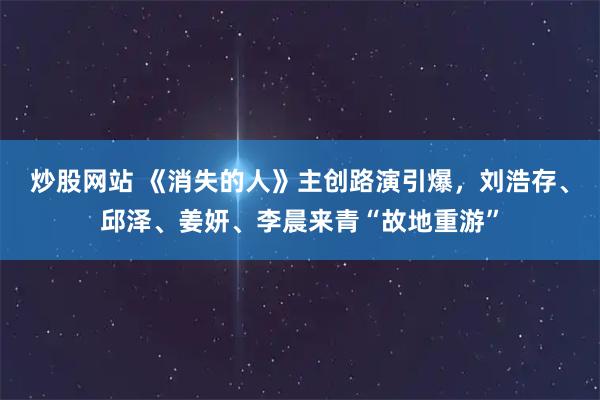 炒股网站 《消失的人》主创路演引爆，刘浩存、邱泽、姜妍、李晨来青“故地重游”