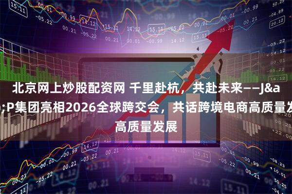 北京网上炒股配资网 千里赴杭，共赴未来——J&P集团亮相2026全球跨交会，共话跨境电商高质量发展