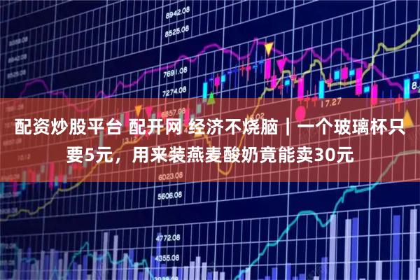 配资炒股平台 配开网 经济不烧脑｜一个玻璃杯只要5元，用来装燕麦酸奶竟能卖30元