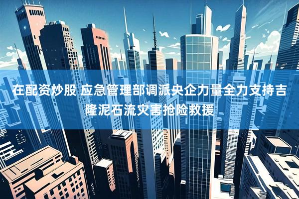 在配资炒股 应急管理部调派央企力量全力支持吉隆泥石流灾害抢险救援