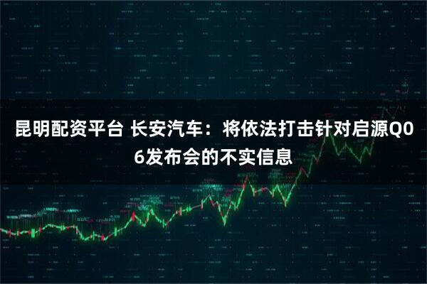 昆明配资平台 长安汽车：将依法打击针对启源Q06发布会的不实信息