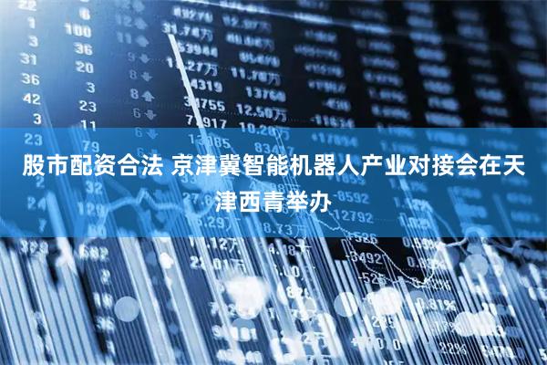 股市配资合法 京津冀智能机器人产业对接会在天津西青举办